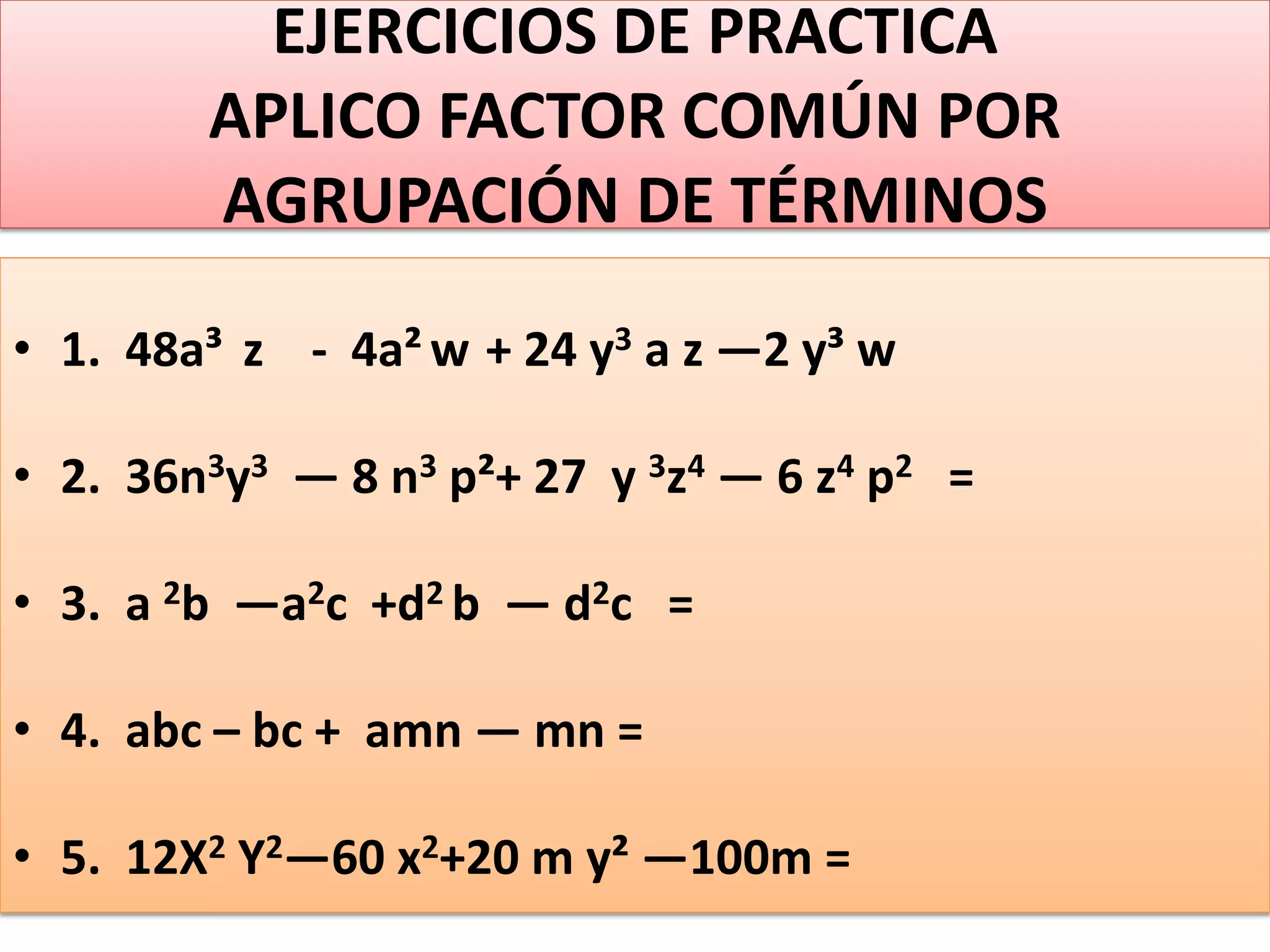 EJERCICIOS DE PRACTICA
APLICO FACTOR COMÚN POR
AGRUPACIÓN DE TÉRMINOS
• 1. 48a³ z - 4a² w + 24 y3 a z —2 y³ w
• 2. 36n3y3 — 8 n3 p²+ 27 y 3z4 — 6 z4 p2 =
• 3. a 2b —a2c +d2 b — d2c =
• 4. abc – bc + amn — mn =
• 5. 12X2 Y2—60 x2+20 m y² —100m =
