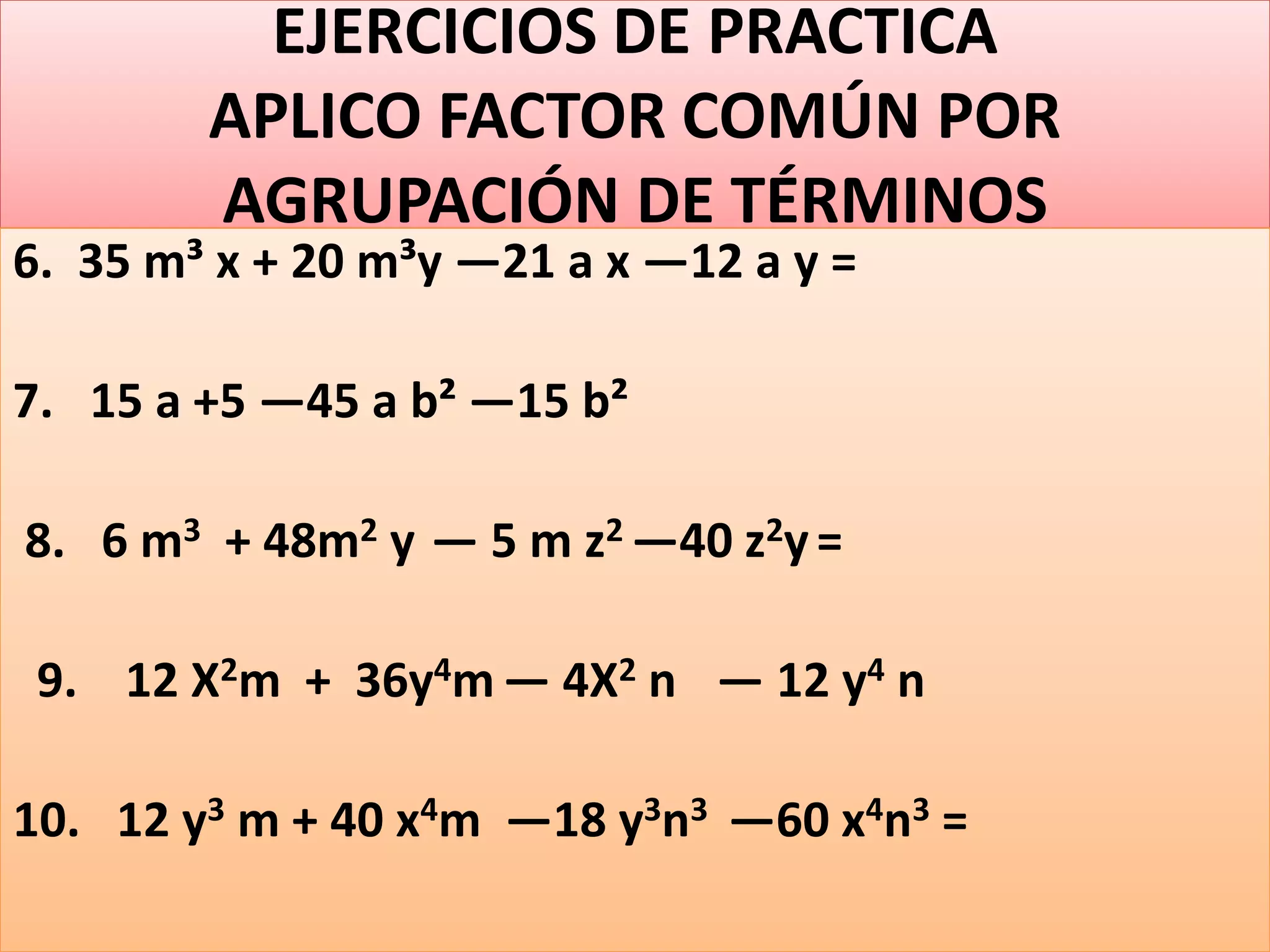 EJERCICIOS DE PRACTICA
APLICO FACTOR COMÚN POR
AGRUPACIÓN DE TÉRMINOS
6. 35 m³ x + 20 m³y —21 a x —12 a y =
7. 15 a +5 —45 a b² —15 b²
8. 6 m3 + 48m2 y — 5 m z2 —40 z2y=
9. 12 X2m + 36y4m — 4X2 n — 12 y4 n
10. 12 y3 m + 40 x4m —18 y3n3 —60 x4n3 =