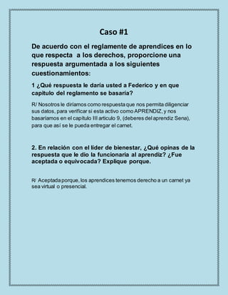 Caso #1
De acuerdo con el reglamente de aprendices en lo
que respecta a los derechos, proporcione una
respuesta argumentada a los siguientes
cuestionamientos:
1 ¿Qué respuesta le daría usted a Federico y en que
capitulo del reglamento se basaría?
R/ Nosotros le diríamos como respuestaque nos permita diligenciar
sus datos, para verificar si esta activo como APRENDIZ,y nos
basaríamos en el capítulo III articulo 9, (deberes delaprendiz Sena),
para que así se le pueda entregar el carnet.
2. En relación con el líder de bienestar, ¿Qué opinas de la
respuesta que le dio la funcionaria al aprendiz? ¿Fue
aceptada o equivocada? Explique porque.
R/ Aceptadaporque,los aprendices tenemos derecho a un carnet ya
sea virtual o presencial.
 