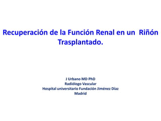 Recuperación de la Función Renal en un Riñón
Trasplantado.
J Urbano MD PhD
Radiólogo Vascular
Hospital universitario Fundación Jiménez Díaz
Madrid
 