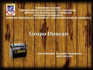 UNIVERSIDAD YACAMBÚ
           VICERRECTORADO DE INVESTIGACIÓN Y POSTGRADO
               INSTITUTO DE INVESTIGACIÓN Y POSTGRADO
                       DOCTORADO EN GERENCIA
SEMINARIO AVANZADO DE LA GERENCIA Y LAS ORGANIZACIONES EN VENEZUELA




                  Grupo Duncan


                         DOCTORANDOS: ELIZABETH MANZANILLA
                                      JUAN GUILLEN
 