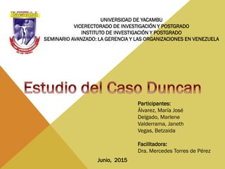 Participantes:
Álvarez, María José
Delgado, Marlene
Valderrama, Janeth
Vegas, Betzaida
Facilitadora:
Dra. Mercedes Torres de Pérez
Junio, 2015
UNIVERSIDAD DE YACAMBU
VICERECTORADO DE INVESTIGACIÓN Y POSTGRADO
INSTITUTO DE INVESTIGACIÓN Y POSTGRADO
SEMINARIO AVANZADO: LA GERENCIA Y LAS ORGANIZACIONES EN VENEZUELA
 