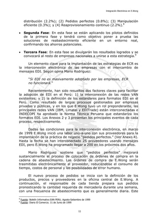 Integración Electrónica en E.Wong
distribución (2.2%); (2) Pedidos perfectos (0.8%); (3) Manipulación
eficiente (0.3%); y (4) Reaprovisionamiento continuo (2.2%).8
• Segunda Fase: En esta fase se están aplicando los pilotos definidos
de la primera fase y tendrá como objetivo poner a prueba las
soluciones de reabastecimiento eficiente en un entorno real,
confirmando los ahorros potenciales.
• Tercera Fase: En esta fase se divulgarán los resultados logrados y se
convocará al resto de empresas nacionales a unirse a esta estrategia.9
Un elemento clave para la implantación de las estrategias de ECR es
la interconexión electrónica de las empresas con el intercambio de
mensajes EDI. Según opina Mario Rodríguez:
“Si EDI no es masivamente adoptado por las empresas, ECR
no funcionará.”
Recientemente, han sido resueltos dos factores claves para facilitar
la adopción de EDI en el Perú: 1) la interconexión de las redes VAN
existentes; y 2) la definición de los estándares para formatos EDI en el
Perú. Como resultado de largos procesos gestionados por empresas
privadas y públicas, y en los que E.Wong tuvo un rol preponderante, las
principales redes VAN (IBM, Limatel y EDITrade) están interconectadas e
INDECOPI ha aprobado la Norma Técnica Peruana que estandariza los
formatos EDI. Los Anexos 2 y 3 presentan los principales eventos de cada
proceso, respectivamente.
Dadas las condiciones para la interconexión electrónica, en marzo
de 1999 E.Wong inició una labor uno-a-uno con sus proveedores para la
implantación de la práctica de negocio “pedidos perfectos.” (Ver Anexo 4).
Hasta la fecha se han interconectado 25 proveedores usando mensajes
EDI, pero E.Wong ha programado llegar a 200 en los próximos dos años.
Mario Rodríguez sostiene que “pedidos perfectos” mejorará
sustancialmente el proceso de colocación de órdenes de compra en la
cadena de abastecimiento. Las órdenes de compra de E.Wong serán
trasmitidas electrónicamente al proveedor, reduciéndose el consumo de
tiempo, costos de personal y las posibilidades de error humano.
El nuevo proceso de pedidos se inicia con la definición de los
productos, precios y proveedores en la oficina central de E.Wong. A
continuación, el responsable de cada tienda prepara sus pedidos
pronosticando la cantidad requerida de mercadería durante una semana,
con una frecuencia de abastecimiento que es generalmente diaria. Este
8
Fuente: Boletín Informativo EAN PERU. Agosto-Setiembre de 1999
9
Fuente: Diario El Comercio. 11 de Junio de 1999
11
 
