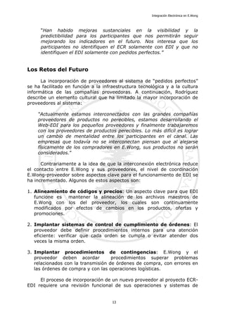 Integración Electrónica en E.Wong
“Han habido mejoras sustanciales en la visibilidad y la
predictibilidad para los participantes que nos permitirán seguir
mejorando los indicadores en el futuro. Nos interesa que los
participantes no identifiquen el ECR solamente con EDI y que no
identifiquen el EDI solamente con pedidos perfectos.”
Los Retos del Futuro
La incorporación de proveedores al sistema de “pedidos perfectos”
se ha facilitado en función a la infraestructura tecnológica y a la cultura
informática de las compañías proveedoras. A continuación, Rodríguez
describe un elemento cultural que ha limitado la mayor incorporación de
proveedores al sistema:
“Actualmente estamos interconectados con las grandes compañías
proveedores de productos no perecibles, estamos desarrollando el
Web-EDI para los pequeños proveedores y finalmente trabajaremos
con los proveedores de productos perecibles. Lo más difícil es lograr
un cambio de mentalidad entre los participantes en el canal. Las
empresas que todavía no se interconectan piensan que al alejarse
físicamente de los compradores en E.Wong, sus productos no serán
considerados.”
Contrariamente a la idea de que la interconexión electrónica reduce
el contacto entre E.Wong y sus proveedores, el nivel de coordinación
E.Wong-proveedor sobre aspectos clave para el funcionamiento de EDI se
ha incrementado. Algunos de estos aspectos son:
1. Alineamiento de códigos y precios: Un aspecto clave para que EDI
funcione es mantener la alineación de los archivos maestros de
E.Wong con los del proveedor, los cuales son continuamente
modificados por efectos de cambios en los productos, ofertas y
promociones.
2. Implantar sistemas de control de cumplimiento de órdenes: El
proveedor debe definir procedimientos internos para una atención
eficiente: verificar que cada orden se cumpla o evitar atender dos
veces la misma orden.
3. Implantar procedimientos de contingencias: E.Wong y el
proveedor deben acordar procedimientos superar problemas
relacionados con la transmisión de órdenes de compra, con errores en
las órdenes de compra y con las operaciones logísticas.
El proceso de incorporación de un nuevo proveedor al proyecto ECR-
EDI requiere una revisión funcional de sus operaciones y sistemas de
13
 