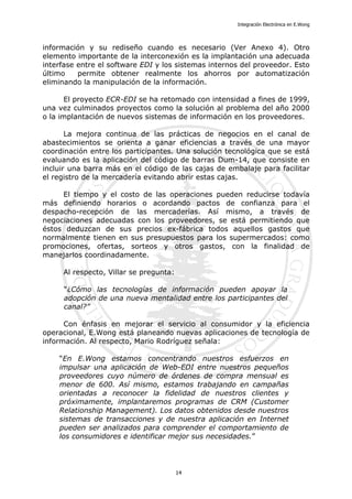 Integración Electrónica en E.Wong
información y su rediseño cuando es necesario (Ver Anexo 4). Otro
elemento importante de la interconexión es la implantación una adecuada
interfase entre el software EDI y los sistemas internos del proveedor. Esto
último permite obtener realmente los ahorros por automatización
eliminando la manipulación de la información.
El proyecto ECR-EDI se ha retomado con intensidad a fines de 1999,
una vez culminados proyectos como la solución al problema del año 2000
o la implantación de nuevos sistemas de información en los proveedores.
La mejora continua de las prácticas de negocios en el canal de
abastecimientos se orienta a ganar eficiencias a través de una mayor
coordinación entre los participantes. Una solución tecnológica que se está
evaluando es la aplicación del código de barras Dum-14, que consiste en
incluir una barra más en el código de las cajas de embalaje para facilitar
el registro de la mercadería evitando abrir estas cajas.
El tiempo y el costo de las operaciones pueden reducirse todavía
más definiendo horarios o acordando pactos de confianza para el
despacho-recepción de las mercaderías. Así mismo, a través de
negociaciones adecuadas con los proveedores, se está permitiendo que
éstos deduzcan de sus precios ex-fábrica todos aquellos gastos que
normalmente tienen en sus presupuestos para los supermercados: como
promociones, ofertas, sorteos y otros gastos, con la finalidad de
manejarlos coordinadamente.
Al respecto, Villar se pregunta:
“¿Cómo las tecnologías de información pueden apoyar la
adopción de una nueva mentalidad entre los participantes del
canal?”
Con énfasis en mejorar el servicio al consumidor y la eficiencia
operacional, E.Wong está planeando nuevas aplicaciones de tecnología de
información. Al respecto, Mario Rodríguez señala:
“En E.Wong estamos concentrando nuestros esfuerzos en
impulsar una aplicación de Web-EDI entre nuestros pequeños
proveedores cuyo número de órdenes de compra mensual es
menor de 600. Así mismo, estamos trabajando en campañas
orientadas a reconocer la fidelidad de nuestros clientes y
próximamente, implantaremos programas de CRM (Customer
Relationship Management). Los datos obtenidos desde nuestros
sistemas de transacciones y de nuestra aplicación en Internet
pueden ser analizados para comprender el comportamiento de
los consumidores e identificar mejor sus necesidades.”
14
 