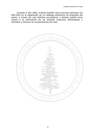Integración Electrónica en E.Wong
Durante el año 2000, E.Wong también tiene previsto participar con
EAN Perú en la elaboración de un catálogo electrónico de productos del
sector, a través del cual distintos proveedores y clientes podrán tener
acceso a la información de los distintos productos demandados u
ofertados y efectuar las comparaciones del caso.
15
 