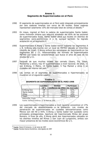 Integración Electrónica en E.Wong
Anexo 1:
Segmento de Supermercados en el Perú
1990 El segmento de supermercados en el Perú está integrado principalmente
por seis cadenas limeñas con cerca de 89 locales. Estas cadenas
representan solamente 15% del mercado total de ventas al detalle.10
1993 En mayo, ingresó al Perú la cadena de supermercados Santa Isabel,
como inversión chilena que adquirió alrededor del 85% de las acciones
de supermercados Scala. Santa Isabel ubicó sus locales en distritos de
segmentos socio-económicos A y B, aunque también ha logrado
aceptación en el segmento C.
1995 Supermercados E.Wong y Santa Isabel tienen cubierto los segmentos A
y B. E.Wong sólo cuenta con un local de METRO ubicado en Chorrillos
(distrito de Lima). E.Wong enfoca sus estrategias de crecimiento en los
segmentos B2 y C1. Relanzamiento del formato de hipermercados
METRO con todas las características que busca el ama de casa de los
niveles B2 y C1.
1997 Después de que muchos locales han cerrado (Sears, Tía, Galax,
Monterrey y otros), hay 47 supermercados a nivel nacional. De ellos, 11
son E.Wong, 3 Metro, 14 Santa Isabel, 5 Top Market y otros 5 en
ciudades del interior del país.11
1998 Las ventas en el segmento de supermercados e hipermercados se
muestran en el siguiente cuadro:
Cuadro 1:
Locales Ventas Participac.
(N°) (millones de US$) de mercado
E.Wong S.A. 18 449,0 62%
Santa Isabel 20 206,4 29%
Otros 9 68,8 10%
Total 47 724,2 100%
Elaboración: Propia
Fuente: Diario El Comercio. 21 de Abril de 1999
SEGMENTO DE SUPERMERCADOS EN EL PERÚ-1998
1999 Los supermercados e hipermercados a nivel nacional concentran el 17%
del mercado de abastecimiento a la población. Los niveles de
penetración de supermercados en ciudades latinoamericanas como
México son del 40 a 45%. E.Wong y Santa Isabel han quedado como
principales protagonistas. Apertura del hipermercado Minka del grupo
Romero. A fines de año, E.Wong abrió dos hipermercados ubicados en
los distritos limeños del Rímac y San Juan de Lurigancho, ambos con
mayor presencia de los niveles socio-económicos B2 y C.
10
Fuente: Diario El Comercio. 11 de Junio de 1997
11
Fuente: Revista Avance Económico. Julio-Agosto de 1997
16
 
