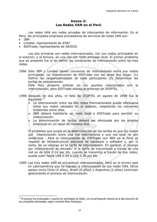 Integración Electrónica en E.Wong
Anexo 2:
Las Redes VAN en el Perú
Las redes VAN son redes privadas de intercambio de información. En el
Perú, las principales empresas proveedoras de servicios de redes VAN son:
• IBM
• Limatel, representante de AT&T
• EDITrade, representante de GEISCO
Las dos primeras son redes internacionales, con sus nodos principales en
el exterior, y la tercera, es una red con nodo principal local. El primer problema
que se presentó fue el de definir las condiciones de interconexión entre las tres
redes.
1996 Sólo IBM y Limatel tienen convenios de interconexión entre sus nodos
principales. La interconexión de EDITrade con las otras dos exige: (1)
Definir las responsabilidades de cada participante (2) Determinar las
tarifas de interconexión.
EAN Perú propone arbitrar en los asuntos relacionados con la
interconexión; pero EDITrade solicita el arbitraje de OSIPTEL.
1998 Después de dos años, el fallo de OSIPTEL en agosto de 1998 fue el
siguiente:12
• La interconexión entre las dos redes internacionales puede efectuarse
entre sus nodos ubicados en el exterior, respetando los convenios
existentes entre ellas.
• IBM deberá habilitarle un nodo local a EDITrade para permitir su
interconexión.
• La determinación de tarifas deberá ser efectuada por las propias
empresas en un lapso de noventa días
El problema que surgió en la determinación de las tarifas es que los costos
por interconexión entre una red internacional y una red local no son
simétricos. Para la interconexión de EDITrade con IBM en el Perú se
requirió de infraestructura adicional de hardware y software y, por lo
tanto, de un recargo en la tarifa de interconexión. En general, el recargo
por interconexión es elevado: si la tarifa de transmisión a través de una
red es de US$ 0.14 por Kb, cuando se transmite a través de dos redes,
puede subir hasta US$ 0.24 ó US$ 0.30 por Kb.
1999 Las tres redes VAN se encuentran interconectadas. Perú es el primer país
en Latinoamérica que ha logrado la interconexión de sus redes VAN. Otros
países como Chile (4 años), Brasil (6 años) y Argentina (2 años) continúan
gestionando el proceso de interconexión.
12
El proceso fue prolongado y requirió de actividades de lobby, con la participación directa de la alta dirección de
las compañías interesadas, según comentó Mario Rodríguez
17
 