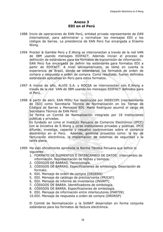 Integración Electrónica en E.Wong
Anexo 3
EDI en el Perú
1988 Inicio de operaciones de EAN Perú, entidad privada representante de EAN
International, para administrar y normalizar los mensajes EDI y los
códigos de barras. La presidencia de EAN Perú fue encargada a Erasmo
Wong.
1994 Procter & Gamble Perú y E.Wong se interconectan a través de la red VAN
de IBM usando mensajes EDIFACT. Además inician el proceso de
definición de estándares para los formatos de transmisión de información.
EAN Perú fue encargada de definir los estándares para formatos EDI a
partir de EDIFACT. A nivel latinoamericano, se tomó en cuenta la
experiencia de Brasil, donde se estandarizó los formatos de orden de
compra y respuesta a orden de compra. Como resultado, fueron definidos
estándares aplicables en Perú para estos formatos.
1997 A inicios de año, ALVIS S.A. y ROCSA se interconectan con E.Wong a
través de la red VAN de IBM usando los mensajes EDIFACT definidos para
el Perú.
1998 A partir de abril, EAN PERU fue reconocida por INDECOPI (representante
de ISO) como Secretaría Técnica de Normalización en los Temas de
Códigos de Barras y Mensajes EDI. Mario Rodríguez asumió el cargo de
Secretario Técnico de EAN Perú.
Se forma un Comité de Normalización integrado por 18 instituciones
públicas y privadas.
Es fundado en Lima el Instituto Peruano de Comercio Electrónico (IPCE)
con la iniciativa de E.Wong y otras instituciones privadas y públicas. IPCE
difunde, investiga, capacita y resuelve controversias sobre el comercio
electrónico en el Perú. Además, gestiona proyectos como: la ley de
facturación electrónica, la implantación de sistemas de seguridad y la
tarifa plana.
1999 Ha sido oficialmente aprobada la Norma Técnica Peruana que define lo
siguiente:
1. FORMATO DE ELEMENTOS E INTERCAMBIO DE DATOS: Intercambio de
información. Representación de fechas y tiempos.
2. CÓDIGOS DE BARRAS. Terminología.
3. CÓDIGOS DE BARRAS. Especificaciones de simbología. Descripción de
formato.
4. EDI. Mensaje de orden de compra (ORDERS)
5. EDI. Mensaje de catálogo de precios/venta (PRICAT)
6. EDI. Mensaje de informe de inventarios (INVRPT)
7. CÓDIGOS DE BARRA. Identificadores de simbología.
8. CÓDIGOS DE BARRA. Especificaciones de simbología.
9. EDI. Mensaje de información entre interlocutores (PARTIN)
10.EDI. Mensaje de respuesta a orden de compra (ORDRSP)
El Comité de Normalización y la SUNAT desarrollan en forma conjunta
estándares para los formatos de factura electrónica.
18
 