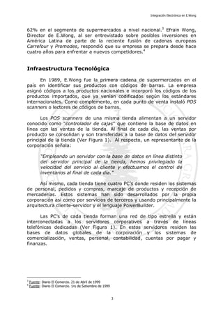 Integración Electrónica en E.Wong
62% en el segmento de supermercados a nivel nacional.3
Efraín Wong,
Director de E.Wong, al ser entrevistado sobre posibles inversiones en
América Latina de parte de la reciente fusión de cadenas europeas
Carrefour y Promodes, respondió que su empresa se prepara desde hace
cuatro años para enfrentar a nuevos competidores.4
Infraestructura Tecnológica
En 1989, E.Wong fue la primera cadena de supermercados en el
país en identificar sus productos con códigos de barras. La empresa
asignó códigos a los productos nacionales e incorporó los códigos de los
productos importados, que ya venían codificados según los estándares
internacionales. Como complemento, en cada punto de venta instaló POS
scanners o lectores de códigos de barras.
Los POS scanners de una misma tienda alimentan a un servidor
conocido como “controlador de cajas” que contiene la base de datos en
línea con las ventas de la tienda. Al final de cada día, las ventas por
producto se consolidan y son transferidas a la base de datos del servidor
principal de la tienda (Ver Figura 1). Al respecto, un representante de la
corporación señala:
“Empleando un servidor con la base de datos en línea distinto
del servidor principal de la tienda, hemos privilegiado la
velocidad del servicio al cliente y efectuamos el control de
inventarios al final de cada día.”
Así mismo, cada tienda tiene cuatro PC’s donde residen los sistemas
de personal, pedidos y compras, marcaje de productos y recepción de
mercaderías. Estos sistemas han sido desarrollados por la propia
corporación así como por servicios de terceros y usando principalmente la
arquitectura cliente-servidor y el lenguaje PowerBuilder.
Las PC’s de cada tienda forman una red de tipo estrella y están
interconectadas a los servidores corporativos a través de líneas
telefónicas dedicadas (Ver Figura 1). En estos servidores residen las
bases de datos globales de la corporación y los sistemas de
comercialización, ventas, personal, contabilidad, cuentas por pagar y
finanzas.
3
Fuente: Diario El Comercio. 21 de Abril de 1999
4
Fuente: Diario El Comercio. 1ro de Setiembre de 1999
3
 