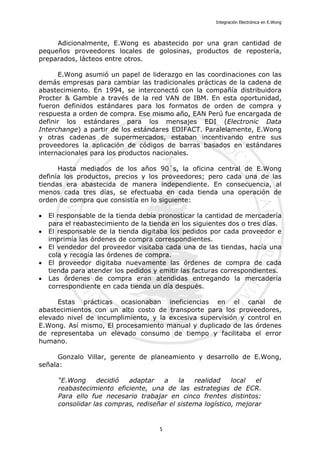 Integración Electrónica en E.Wong
Adicionalmente, E.Wong es abastecido por una gran cantidad de
pequeños proveedores locales de golosinas, productos de repostería,
preparados, lácteos entre otros.
E.Wong asumió un papel de liderazgo en las coordinaciones con las
demás empresas para cambiar las tradicionales prácticas de la cadena de
abastecimiento. En 1994, se interconectó con la compañía distribuidora
Procter & Gamble a través de la red VAN de IBM. En esta oportunidad,
fueron definidos estándares para los formatos de orden de compra y
respuesta a orden de compra. Ese mismo año, EAN Perú fue encargada de
definir los estándares para los mensajes EDI (Electronic Data
Interchange) a partir de los estándares EDIFACT. Paralelamente, E.Wong
y otras cadenas de supermercados, estaban incentivando entre sus
proveedores la aplicación de códigos de barras basados en estándares
internacionales para los productos nacionales.
Hasta mediados de los años 90´s, la oficina central de E.Wong
definía los productos, precios y los proveedores; pero cada una de las
tiendas era abastecida de manera independiente. En consecuencia, al
menos cada tres días, se efectuaba en cada tienda una operación de
orden de compra que consistía en lo siguiente:
• El responsable de la tienda debía pronosticar la cantidad de mercadería
para el reabastecimiento de la tienda en los siguientes dos o tres días.
• El responsable de la tienda digitaba los pedidos por cada proveedor e
imprimía las órdenes de compra correspondientes.
• El vendedor del proveedor visitaba cada una de las tiendas, hacía una
cola y recogía las órdenes de compra.
• El proveedor digitaba nuevamente las órdenes de compra de cada
tienda para atender los pedidos y emitir las facturas correspondientes.
• Las órdenes de compra eran atendidas entregando la mercadería
correspondiente en cada tienda un día después.
Estas prácticas ocasionaban ineficiencias en el canal de
abastecimientos con un alto costo de transporte para los proveedores,
elevado nivel de incumplimiento, y la excesiva supervisión y control en
E.Wong. Así mismo, El procesamiento manual y duplicado de las órdenes
de representaba un elevado consumo de tiempo y facilitaba el error
humano.
Gonzalo Villar, gerente de planeamiento y desarrollo de E.Wong,
señala:
“E.Wong decidió adaptar a la realidad local el
reabastecimiento eficiente, una de las estrategias de ECR.
Para ello fue necesario trabajar en cinco frentes distintos:
consolidar las compras, rediseñar el sistema logístico, mejorar
5
 