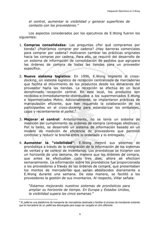 Integración Electrónica en E.Wong
el control, aumentar la visibilidad y generar superficies de
contacto con los proveedores.”
Los aspectos considerados por los ejecutivos de E.Wong fueron los
siguientes:
1. Compras consolidadas: Las preguntas ¿Por qué compramos por
tienda? ¿Podríamos comprar por cadena? ¿Hay barreras comerciales
para comprar por cadena? motivaron cambiar las prácticas originales
hacia las compras por cadena. Para ello, se requirió del desarrollo de
un sistema de información de consolidación de pedidos que agrupara
las órdenes de compra de todas las tiendas para un proveedor
específico.
2. Nuevo sistema logístico: En 1996, E.Wong implantó el cross-
docking, un sistema logístico de recepción centralizada de mercaderías
que facilita el movimiento de los productos desde los almacenes del
proveedor hacia las tiendas. La recepción se efectúa en un local
denominado recepción central. En este local, los productos son
recibidos-e-inmediatamente-distribuidos a los supermercados E.Wong
e hipermercados Metro. Adicionalmente, se implantaron prácticas de
manipulación eficiente, que han requerido la colaboración de los
participantes en el cross-docking para estandarizar los embalajes,
cajas y recientemente el pallet.6
3. Mejorar el control: Anteriormente, no se tenía un sistema de
medición del cumplimiento de órdenes de compra (entregas efectivas).
Por lo tanto, se desarrolló un sistema de información basado en un
modelo de medición de eficiencia de proveedores que permitió
controlar y reducir la brecha entre lo ordenado y lo entregado.
4. Aumentar la “visibilidad”: E.Wong mejoró sus sistemas de
pronósticos a través de la integración de la información de los sistemas
de ventas y de control de inventarios. Los pronósticos se hicieron con
un horizonte de una semana, de manera que las órdenes de compra,
que antes se efectuaban cada tres días, ahora se efectúen
semanalmente. La información sobre los pronósticos fue proporcionada
a los proveedores a través de las órdenes de compra, que presentaban
los montos de mercaderías que serían abastecidos diariamente a
E.Wong durante una semana. De esta manera, se facilitó a los
proveedores la gestión de sus inventarios. Al respecto, Villar señala:
“Estamos mejorando nuestros sistemas de pronósticos para
ampliar su horizonte de tiempo. En Europa y Estados Unidos,
la visibilidad supera las cinco semanas.”
6
El pallet es una plataforma de transporte de mercaderías destinada a facilitar el proceso de transbordo evitando
que la mercadería de un pallet sea descargada para luego ser cargada en otro diferente
6
 