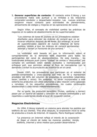 Integración Electrónica en E.Wong
5. Generar superficies de contacto: El contacto entre E.Wong y sus
proveedores había sido puntual y se limitaba a las relaciones
comprador-vendedor y despachador-receptor. Las nuevas prácticas
exigieron mayor contacto para actividades de planeamiento,
alineamiento de códigos y mejoras en las operaciones del canal.
Según Villar, el concepto de visibilidad cambia las prácticas de
negocios en la cadena de abastecimiento de los supermercados:
“Los sistemas de toma de pedidos de los proveedores estaban
diseñados para cancelar las órdenes de compra que no se
hicieran efectivas después de 48 horas. Sin embargo, el canal
de supermercados requiere de nuevos sistemas de toma
pedidos, debido a que las órdenes de compra permanecen
abiertas y tienen un horizonte de una semana.”
La visibilidad está basada en que la información sobre el
comportamiento de la demanda esté disponible para todos los
participantes del canal de abastecimientos. De esta manera, los
tradicionales enfoques push (como “cuotas” de ventas o “descuentos” por
compras en cantidad) están siendo revisados y reemplazados por
enfoques pull, que permiten alinear el flujo de mercaderías con la
demanda y evitan la acumulación de inventarios en el canal.
Desde 1997, los proveedores que participan en el sistema de
pedidos-consolidados y cross-docking son más de 70 y representan
alrededor del 80% del volumen de productos no perecibles (abarrotes,
bazar, textiles y otros). Sin embargo, no serán incorporados a este
sistema los productos con altos volúmenes y alta rotación como gaseosas
y cervezas, ni los pequeños proveedores, los cuales continuarán
abasteciendo a cada tienda independientemente.
Por su parte, los productos perecibles (frutas, verduras y carnes)
pasan por un control de calidad y selección de manera centralizada y son
repartidos a cada tienda desde el local de recepción central.
Negocios Electrónicos
En 1994, E.Wong implantó un sistema para atender los pedidos por
teléfono de sus clientes. Tres años después, la corporación inició la venta
de productos a través de Internet. Al respecto, Mario Rodríguez señala:
“La presencia en Internet refleja el interés de la corporación
de llegar al cliente de todas las maneras posibles: tienda,
teléfono, Internet y otros medios que puedan desarrollarse.”
7
 