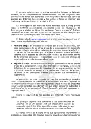 Integración Electrónica en E.Wong
El soporte logístico, que constituye uno de los factores de éxito del
sistema, no es completamente descentralizado. Se han asignado siete
tiendas desde donde son atendidos tanto los pedidos telefónicos como los
pedidos por Internet. Los precios y las tarifas o fletes se informan por
teléfono y están publicados en la página Web.
La investigación del mercado había revelado que E.Wong podría
llegar a 130,000 consumidores potenciales entre los navegantes de
Internet en la ciudad de Lima. Sin embargo, “sobre la marcha” E.Wong
descubrió un nuevo mercado potencial: los peruanos en el extranjero que
desean hacer compras para sus familiares en el Perú.
El desarrollo de www.ewong.com, el primer supermercado virtual en
Lima, puede ser dividido en dos etapas:
• Primera Etapa: El proyecto fue dirigido por el área de sistemas, con
poca participación de las otras áreas de la organización. El desarrollo
tuvo un enfoque informático más que de negocios, lo que se reflejó en
un exceso de funcionalidad que recargaba el servicio y daba lentitud al
sistema. En el aspecto de comunicación interna, se difundieron dentro
de la empresa conceptos relacionados con el comercio electrónico
para involucrar a más áreas en el proyecto.
• Segunda Etapa: El desarrollo tuvo mayor participación de las demás
áreas de la corporación, entre ellas marketing y compras, tanto en la
definición de los procesos de negocios, de las presentaciones de los
productos como de los servicios que podían ser ofrecidos. Así mismo,
se invitó a los principales clientes para recibir sus comentarios y
sugerencias.
Actualmente, se está negociando con los proveedores aspectos
como la incorporación de publicidad e información adicional. Algunas de
las interrogantes evaluadas son las siguientes: ¿Qué marcas de productos
incluir en las canastas estándares? ¿En qué orden colocar la publicidad o
las fotografías de los productos? ¿Qué información adicional incorporar en
la página Web?
Sobre la seguridad de los pedidos por Internet, Mario Rodríguez
opina:
"El principal aspecto que concierne a los consumidores en
Internet es el de contar con un mecanismo seguro de
comercio electrónico. Esto permitirá atraer más usuarios por
Internet y darles mayor confianza en sus compras en línea.”
La tienda virtual de E.Wong inició sus operaciones implantando el
protocolo de seguridad SSL (Socket Security Layer) para las transacciones
8
 