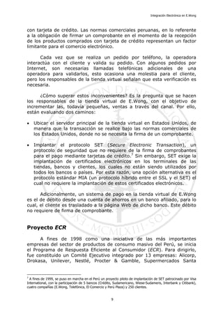 Integración Electrónica en E.Wong
con tarjeta de crédito. Las normas comerciales peruanas, en lo referente
a la obligación de firmar un comprobante en el momento de la recepción
de los productos comprados con tarjeta de crédito representan un factor
limitante para el comercio electrónico.
Cada vez que se realiza un pedido por teléfono, la operadora
interactúa con el cliente y valida su pedido. Con algunos pedidos por
Internet, son necesarias llamadas telefónicas adicionales de una
operadora para validarlos, esto ocasiona una molestia para el cliente,
pero los responsables de la tienda virtual señalan que esta verificación es
necesaria.
¿Cómo superar estos inconvenientes? Es la pregunta que se hacen
los responsables de la tienda virtual de E.Wong, con el objetivo de
incrementar las, todavía pequeñas, ventas a través del canal. Por ello,
están evaluando dos caminos:
• Ubicar el servidor principal de la tienda virtual en Estados Unidos, de
manera que la transacción se realice bajo las normas comerciales de
los Estados Unidos, donde no se necesita la firma de un comprobante.
• Implantar el protocolo SET (Secure Electronic Transaction), un
protocolo de seguridad que no requiere de la firma de comprobantes
para el pago mediante tarjetas de crédito.7
Sin embargo, SET exige la
implantación de certificados electrónicos en los terminales de las
tiendas, bancos y clientes, los cuales no están siendo utilizados por
todos los bancos o países. Por esta razón, una opción alternativa es el
protocolo estándar MIA (un protocolo híbrido entre el SSL y el SET) el
cual no requiere la implantación de estos certificados electrónicos.
Adicionalmente, un sistema de pago en la tienda virtual de E.Wong
es el de débito desde una cuenta de ahorros en un banco afiliado, para lo
cual, el cliente es trasladado a la página Web de dicho banco. Este débito
no requiere de firma de comprobante.
Proyecto ECR
A fines de 1998 como una iniciativa de las más importantes
empresas del sector de productos de consumo masivo del Perú, se inicia
el Programa de Respuesta Eficiente al Consumidor (ECR). Para dirigirlo,
fue constituido un Comité Ejecutivo integrado por 13 empresas: Alicorp,
Drokasa, Unilever, Nestlé, Procter & Gamble, Supermercados Santa
7
A fines de 1999, se puso en marcha en el Perú un proyecto piloto de implantación de SET patrocinado por Visa
International, con la participación de 5 bancos (Crédito, Sudamericano, Wiese-Sudameris, Interbank y Citibank),
cuatro compañías (E.Wong, Telefónica, El Comercio y Perú Plaza) y 250 clientes.
9
 