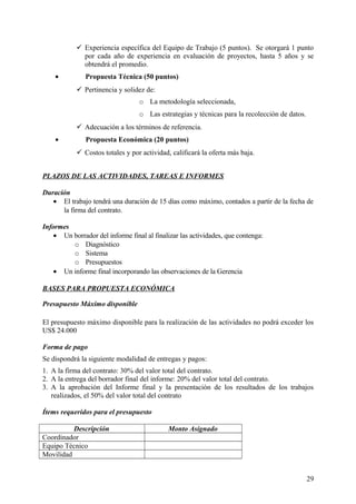  Experiencia específica del Equipo de Trabajo (5 puntos). Se otorgará 1 punto
por cada año de experiencia en evaluación de proyectos, hasta 5 años y se
obtendrá el promedio.
•

Propuesta Técnica (50 puntos)
 Pertinencia y solidez de:
o La metodología seleccionada,
o Las estrategias y técnicas para la recolección de datos.
 Adecuación a los términos de referencia.

•

Propuesta Económica (20 puntos)
 Costos totales y por actividad, calificará la oferta más baja.

PLAZOS DE LAS ACTIVIDADES, TAREAS E INFORMES
Duración
• El trabajo tendrá una duración de 15 días como máximo, contados a partir de la fecha de
la firma del contrato.
Informes
• Un borrador del informe final al finalizar las actividades, que contenga:
o Diagnóstico
o Sistema
o Presupuestos
• Un informe final incorporando las observaciones de la Gerencia
BASES PARA PROPUESTA ECONÓMICA
Presupuesto Máximo disponible
El presupuesto máximo disponible para la realización de las actividades no podrá exceder los
US$ 24.000
Forma de pago
Se dispondrá la siguiente modalidad de entregas y pagos:
1. A la firma del contrato: 30% del valor total del contrato.
2. A la entrega del borrador final del informe: 20% del valor total del contrato.
3. A la aprobación del Informe final y la presentación de los resultados de los trabajos
realizados, el 50% del valor total del contrato
Ítems requeridos para el presupuesto
Descripción
Coordinador
Equipo Técnico
Movilidad

Monto Asignado

29

 