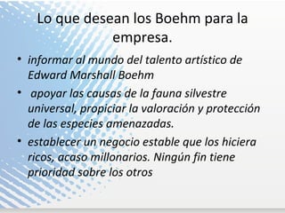Lo que desean los Boehm para la empresa. informar al mundo del talento artístico de Edward Marshall Boehm apoyar las causas de la fauna silvestre universal, propiciar la valoración y protección de las especies amenazadas.  establecer un negocio estable que los hiciera ricos, acaso millonarios. Ningún fin tiene prioridad sobre los otros 