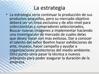 La estrategia La estrategia seria continuar la producción de sus productos pequeños, pero su mercado objetivo deberá ser un línea exclusiva y de alto nivel para coleccionistas y compradores seleccionados, Buscar nuevas imágenes a implementar haciendo una investigación de mercado de cuales delas que desea hacer son mas exitosas. Dar a conocer el talento del señor Boehm hacer exhibiciones de arte, museos, hacer campaña y ayudar a organizaciones protectoras del medio ambiente. Otro punto seria pasar la técnica a nuevos artesanos para poder asegurar la duración de la empresa.  