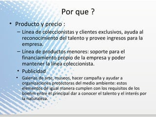 Por que ? Producto y precio : Línea de coleccionistas y clientes exclusivos, ayuda al reconocimiento del talento y provee ingresos para la empresa. Línea de productos menores: soporte para el financiamiento propio de la empresa y poder mantener la línea coleccionista. Publicidad Galerías de arte, museos, hacer campaña y ayudar a organizaciones protectoras del medio ambiente: estos elementos de igual manera cumplen con los requisitos de los boehm entre el principal dar a conocer el talento y el interés por la naturaleza. 