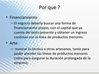 Por que ? Financiamiento El negocio debería buscar una forma de financiamiento propio, con el capital que ya cuenta del éxito presente y obtener un ingreso continuo con la línea de productos menores. Arte: mostrar la técnica a otros artesanos, tanto para poder atender las líneas de productos menores como para asegurar la duración prolongada de la empresa. 