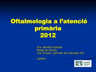 Oftalmologia a l’atenció
       primària
         2012
        Dra. Benilde Fontoba
        Metge de familia
        Cap Vinyets ,Sant Boi de Llobregat ICS

        CAMFiC
 