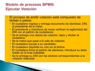   El proceso de emitir votación está compuesto de
    tareas ó pasos:
     El ciudadano ingresa y entrega documento de identidad, DNI,
      al presidente de la mesa.
     El presidente y miembros de mesa verifican la legitimidad del
      DNI con el padrón de ciudadanos.
     Se le entrega una cédula de votación, lápiz y sticker al
      ciudadano.
     Se le indica que pase a la sala de votación.
     El ciudadano escoje a su candidato.
     El ciudadano deposita su voto en el ánfora.
     El ciudadano firma el padrón de electores, introduce su dedo
      medio en la tinta indeleble.
     Se le entrega su DNI con los stickers correspondientes a la
      votación realizada.
 