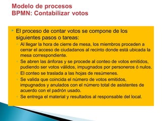    El proceso de contar votos se compone de los
    siguientes pasos o tareas:
    ◦ Al llegar la hora de cierre de mesa, los miembros proceden a
      cerrar el acceso de ciudadanos al recinto donde está ubicada la
      mesa correspondiente.
    ◦ Se abren las ánforas y se procede al conteo de votos emitidos,
      pudiendo ser votos válidos, impugnados por personeros ó nulos.
    ◦ El conteo se traslada a las hojas de resúmenes.
    ◦ Se valida que coincida el número de votos emitidos,
      impugnados y anulados con el número total de asistentes de
      acuerdo con el padrón usado.
    ◦ Se entrega el material y resultados al responsable del local.
 
