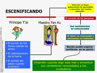 ESCENIFICANDO Príncipe T’ai Maestro Pan Ku El sonido de las flores cuando se abren. El calentamiento de la tierra. El sonido del pasto cuando amanece Para ser un buen gobernante ha aprendido a escuchar con mucha atención.  El corazón de las personas Sus sentimientos no comunicados El dolor no expresado y demandas no habladas Recién puede inspirar confianza  en su gente. Entender cuando algo esta mal y encontrar sus verdaderas necesidades a los ciudadanos 