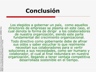 Conclusión  Los elegidos a gobernar un país,  como aquellos directores de empresas se plasma en este caso, el cual denota la forma de dirigir  a los colaboradores de nuestra organización, siendo este parte fundamental del crecimiento organizacional. Todo directivo como gobernante debe de afinar sus oídos y saber escuchar lo que realmente necesitan sus colaboradores para si vertir soluciones a sus necesidades, como ser humano y colaborador, el cual al final redundara en nuestra organización, llegando a tener ventaja competitiva desarrollada sostenible en el tiempo. 