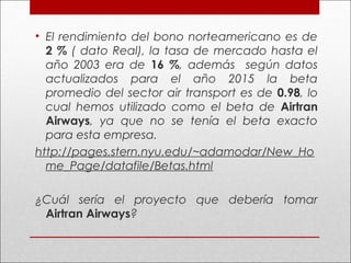 • El rendimiento del bono norteamericano es de
2 % ( dato Real), la tasa de mercado hasta el
año 2003 era de 16 %, además según datos
actualizados para el año 2015 la beta
promedio del sector air transport es de 0.98, lo
cual hemos utilizado como el beta de Airtran
Airways, ya que no se tenía el beta exacto
para esta empresa.
http://pages.stern.nyu.edu/~adamodar/New_Ho
me_Page/datafile/Betas.html
 
¿Cuál sería el proyecto que debería tomar
Airtran Airways?
 
