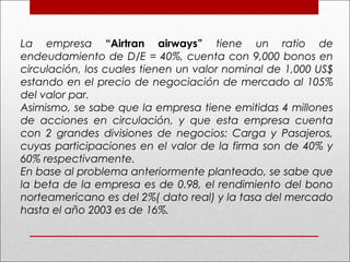 La empresa “Airtran airways” tiene un ratio de
endeudamiento de D/E = 40%, cuenta con 9,000 bonos en
circulación, los cuales tienen un valor nominal de 1,000 US$
estando en el precio de negociación de mercado al 105%
del valor par.
Asimismo, se sabe que la empresa tiene emitidas 4 millones
de acciones en circulación, y que esta empresa cuenta
con 2 grandes divisiones de negocios: Carga y Pasajeros,
cuyas participaciones en el valor de la firma son de 40% y
60% respectivamente.
En base al problema anteriormente planteado, se sabe que
la beta de la empresa es de 0.98, el rendimiento del bono
norteamericano es del 2%( dato real) y la tasa del mercado
hasta el año 2003 es de 16%.
 