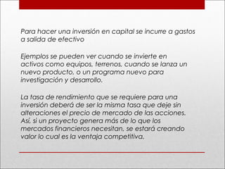 Para hacer una inversión en capital se incurre a gastos
a salida de efectivo
Ejemplos se pueden ver cuando se invierte en
activos como equipos, terrenos, cuando se lanza un
nuevo producto, o un programa nuevo para
investigación y desarrollo.
La tasa de rendimiento que se requiere para una
inversión deberá de ser la misma tasa que deje sin
alteraciones el precio de mercado de las acciones.
Así, si un proyecto genera más de lo que los
mercados financieros necesitan, se estará creando
valor lo cual es la ventaja competitiva.
 