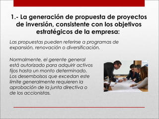 1.- La generación de propuesta de proyectos
de inversión, consistente con los objetivos
estratégicos de la empresa:
Las propuestas pueden referirse a programas de
expansión, renovación o diversificación.
Normalmente, el gerente general
está autorizado para adquirir activos
fijos hasta un monto determinado.
Los desembolsos que excedan este
límite generalmente requieren la
aprobación de la junta directiva o
de los accionistas.
 