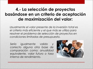 4.- La selección de proyectos
basándose en un criterio de aceptación
de maximización del valor:
Usualmente el valor presente de la inversión total es
el criterio más eficiente y el que más se utiliza para
resolver el problema de selección de proyectos en
condiciones limitadas de presupuesto.
Sería igualmente valido y
correcto alguna otra base de
comparación como: anualidad
equivalente, valor futuro o tasa
interna de rendimiento.
 