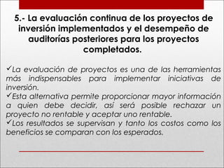5.- La evaluación continua de los proyectos de
inversión implementados y el desempeño de
auditorías posteriores para los proyectos
completados.
La evaluación de proyectos es una de las herramientas
más indispensables para implementar iniciativas de
inversión.
Esta alternativa permite proporcionar mayor información
a quien debe decidir, así será posible rechazar un
proyecto no rentable y aceptar uno rentable.
Los resultados se supervisan y tanto los costos como los
beneficios se comparan con los esperados.
 
 