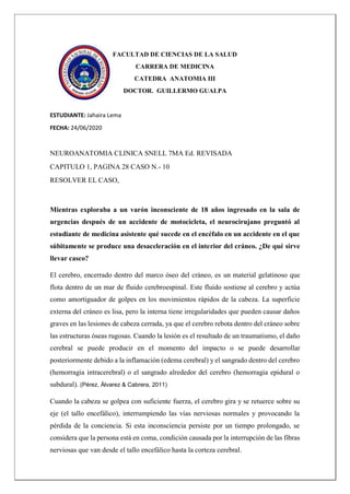 FACULTAD DE CIENCIAS DE LA SALUD
CARRERA DE MEDICINA
CATEDRA ANATOMIA III
DOCTOR. GUILLERMO GUALPA
ESTUDIANTE: Jahaira Lema
FECHA: 24/06/2020
NEUROANATOMIA CLINICA SNELL 7MA Ed. REVISADA
CAPITULO 1, PAGINA 28 CASO N.- 10
RESOLVER EL CASO,
Mientras exploraba a un varón inconsciente de 18 años ingresado en la sala de
urgencias después de un accidente de motocicleta, el neurocirujano preguntó al
estudiante de medicina asistente qué sucede en el encéfalo en un accidente en el que
súbitamente se produce una desaceleración en el interior del cráneo. ¿De qué sirve
llevar casco?
El cerebro, encerrado dentro del marco óseo del cráneo, es un material gelatinoso que
flota dentro de un mar de fluido cerebroespinal. Este fluido sostiene al cerebro y actúa
como amortiguador de golpes en los movimientos rápidos de la cabeza. La superficie
externa del cráneo es lisa, pero la interna tiene irregularidades que pueden causar daños
graves en las lesiones de cabeza cerrada, ya que el cerebro rebota dentro del cráneo sobre
las estructuras óseas rugosas. Cuando la lesión es el resultado de un traumatismo, el daño
cerebral se puede producir en el momento del impacto o se puede desarrollar
posteriormente debido a la inflamación (edema cerebral) y el sangrado dentro del cerebro
(hemorragia intracerebral) o el sangrado alrededor del cerebro (hemorragia epidural o
subdural). (Pérez, Álvarez & Cabrera, 2011)
Cuando la cabeza se golpea con suficiente fuerza, el cerebro gira y se retuerce sobre su
eje (el tallo encefálico), interrumpiendo las vías nerviosas normales y provocando la
pérdida de la conciencia. Si esta inconsciencia persiste por un tiempo prolongado, se
considera que la persona está en coma, condición causada por la interrupción de las fibras
nerviosas que van desde el tallo encefálico hasta la corteza cerebral.
 