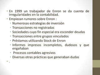 • En 1999 un trabajador de Enron se da cuenta de
  irregularidades en la contabilidad.
• Empiezan rumores sobre Enron :
   • Numerosas estrategias de inversión
   • Transacciones no registradas
   • Sociedades cuyo fin especial era esconder deudas
   • Transacciones entre grupos vinculados
   • Préstamos utilizando Stock de Enron
   • Informes impresos incompletos, dudosos y que
     engañaban
   • Procesos contables agresivos
   • Diversas otras prácticas que generaban dudas
•.
 