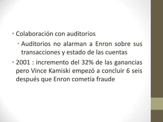 • Colaboración con auditorios
  • Auditorios no alarman a Enron sobre sus
    transacciones y estado de las cuentas
• 2001 : incremento del 32% de las ganancias
  pero Vince Kamiski empezó a concluir 6 seis
  después que Enron cometía fraude
 