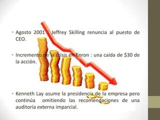 • Agosto 2001 : Jeffrey Skilling renuncia al puesto de
  CEO.

• Incremento de la crisis en Enron : una caída de $30 de
  la acción.




• Kenneth Lay asume la presidencia de la empresa pero
  continúa omitiendo las recomendaciones de una
  auditoría externa imparcial.
 