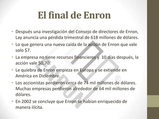 El final de Enron
• Después una investigación del Consejo de directores de Enron,
  Lay anuncia una pérdida trimestral de 618 millones de dólares.
• Lo que genera una nueva caída de la acción de Enron que vale
  solo $7.
• La empresa no tiene recursos financieros y 10 días después, la
  acción vale $0,70.
• Le quiebra de Enron empieza en Europa y se extiende en
  América en Diciembre.
• Los accionistas perdieron cerca de 74 mil millones de dólares.
  Muchas empresas perdieron alrededor de 64 mil millones de
  dólares.
• En 2002 se concluye que Enron se habían enriquecido de
  manera ilícita.
 