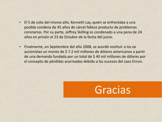 • El 5 de Julio del mismo año, Kenneth Lay, quien se enfrentaba a una
  posible condena de 45 años de cárcel fallece producto de problemas
  coronarios. Por su parte, Jeffrey Skilling es condenado a una pena de 24
  años en prisión el 23 de Octubre de la fecha del juicio.

• Finalmente, en Septiembre del año 2008, se acordó restituir a los ex
  accionistas un monto de $ 7.2 mil millones de dólares americanos a partir
  de una demanda fundada por un total de $ 40 mil millones de dólares por
  el concepto de pérdidas acarreadas debido a los sucesos del caso Enron.




                                             Gracias
 