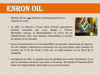 ENRON OIL
• Objetivo de Lay      Generar cuantiosas ganancias sin
  importar el costo.

• En 1987, se informó a Enron sobre diversas operaciones
  dudosas realizadas por Louis Borget y Thomas
  Mastroeni, quienes se desempeñaban en Enron Oil en
  Valhalla-Nueva York. Esta empresa desarrollaba la función
  de apostar en el mercado.

• Enron se encontraba en un mercado difícil, con grandes reducciones de ingresos.
  Por ello, Borget y Mastroeni se reunieron con Lay para hablar sobre manejar las
  cuentas con el fin de iniciar el año con un saldo positivo en los libros de la
  compañía.

• Lay observó en ellos la solución para las pérdidas que venían afrontando. Es así
  que los alentaba, haciendo caso omiso a los avisos del Standard Chartered Bank
  sobre las irregularidades observadas en sus transacciones.
 