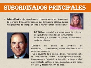 Subordinados principales
• Rebeca Mark, mujer agresiva para concretar negocios. Se encargó
  de formar la división internacional que tenía como objetivo buscar
  más proyectos de energía en todo el mundo “Enron International”.


                            • Jeff Skilling, encontró una nueva forma de entregar
                              energía, transformándola en instrumentos
                              financieros que pudieran ser comercializados como
                              acciones y bonos.

                             Difundió      en      Enron      la    promesa      de
                            estabilidad,     crecimiento, innovación y la existencia
                            de un mundo nuevo.
                             Fue el causante de la caída de Enron, ya que manejaba
                            la contabilidad como “valor-hipotético-a-futuro”.
                            Implementó el “Comité de Revisión de Desempeño”
                            que implicaba calificar a los empleados en una escala
                            del 1 al 5 y despedir al 10% de ellos.
 