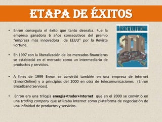 Etapa de éxitos
• Enron conseguía el éxito que tanto deseaba. Fue la
  empresa ganadora 6 años consecutivos del premio
  “empresa más innovadora de EEUU” por la Revista
  Fortune.

• En 1997 con la liberalización de los mercados financieros
  se estableció en el mercado como un intermediario de
  productos y servicios.

• A fines de 1999 Enron se convirtió también en una empresa de internet
  (EnronOnline) y a principios del 2000 en otra de telecomunicaciones (Enron
  Broadband Services).

•   Enron era una trilogía energía+trader+Internet que en el 2000 se convirtió en
    una trading company que utilizaba Internet como plataforma de negociación de
    una infinidad de productos y servicios.
 