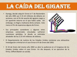La caída del gigante
• Dynegy, decide adquirir Enron el 7 de Noviembre
  del año 2001 por $ 8 mil millones de dólares en
  acciones, con el fin de sacarla del agujero negro y
  sin aparente retorno en el que había caído. Sin
  embargo, no llegó a realizarse dicha compra. Esto
  marco el fin de esperanza alguna de Enron.

• Sus principales acreedores y algunas otras
  empresas comerciales vinculadas sufrieron
  cuantiosas pérdidas; la deuda se estimaba
  alrededor de los $ 23 mil millones de dólares.
• El Departamento de Justicia de los Estados Unidos comienza una exhaustiva
  investigación criminal en el caso Enron el 9 de Enero del 2002.

• El 24 de Enero del mismo año 2002 se abre la audiencia en el Congreso de los
  Estados Unidos sobre el caso Enron. Un día después, el ex ejecutivo de la
  firma, Clifford Baxter se suicida.
 