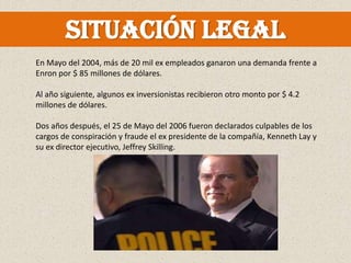 Situación legal
En Mayo del 2004, más de 20 mil ex empleados ganaron una demanda frente a
Enron por $ 85 millones de dólares.

Al año siguiente, algunos ex inversionistas recibieron otro monto por $ 4.2
millones de dólares.

Dos años después, el 25 de Mayo del 2006 fueron declarados culpables de los
cargos de conspiración y fraude el ex presidente de la compañía, Kenneth Lay y
su ex director ejecutivo, Jeffrey Skilling.
 