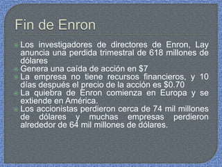 Los investigadores de directores de Enron, Lay
anuncia una perdida trimestral de 618 millones de
dólares
 Genera una caída de acción en $7
 La empresa no tiene recursos financieros, y 10
días después el precio de la acción es $0.70
 La quiebra de Enron comienza en Europa y se
extiende en América.
 Los accionistas perdieron cerca de 74 mil millones
de dólares y muchas empresas perdieron
alrededor de 64 mil millones de dólares.
 