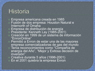  Empresa americana creada en 1985
 Fusión de dos empresa: Houston Natural e
Internorth of Omaha
 Empresa de distribución de energía
 Presidente: Kenneth Lay (1985-2001)
 Creación en 1999 de un sistema de información
“EnronOnline”
 Permitió a Enron de estar una de las mayores
empresa comercializadoras de gas del mundo
 Tenía reconocimientos como “Compañía de
energía del Año”, “Mejor y Exitosa decisión de
inversión”
 Creativa durante 5 años (1996-2001)
 En el 2001 quiebra la empresa Enron
 