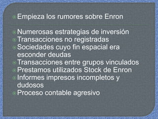 Empieza los rumores sobre Enron
Numerosas estrategias de inversión
Transacciones no registradas
Sociedades cuyo fin espacial era
esconder deudas
Transacciones entre grupos vinculados
Prestamos utilizados Stock de Enron
Informes impresos incompletos y
dudosos
Proceso contable agresivo
 