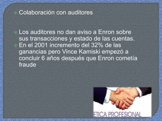  Colaboración con auditores
 Los auditores no dan aviso a Enron sobre
sus transacciones y estado de las cuentas.
 En el 2001 incremento del 32% de las
ganancias pero Vince Kamiski empezó a
concluir 6 años después que Enron cometía
fraude
 